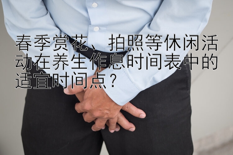 春季赏花、拍照等休闲活动在养生作息时间表中的适宜时间点？