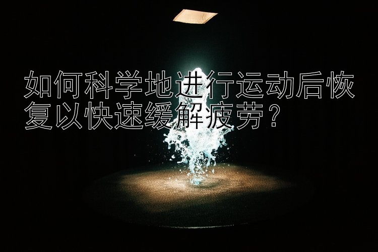 如何科学地进行运动后恢复以快速缓解疲劳？