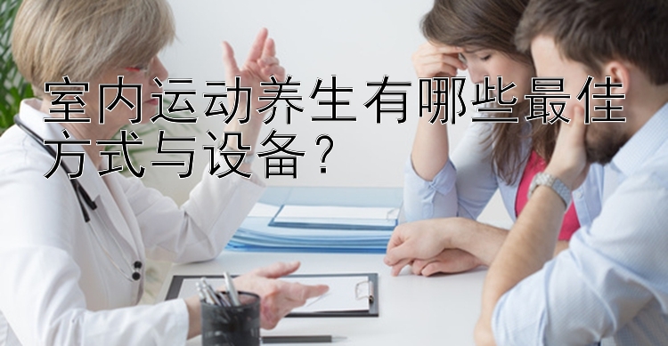 室内运动养生有哪些最佳方式与设备？