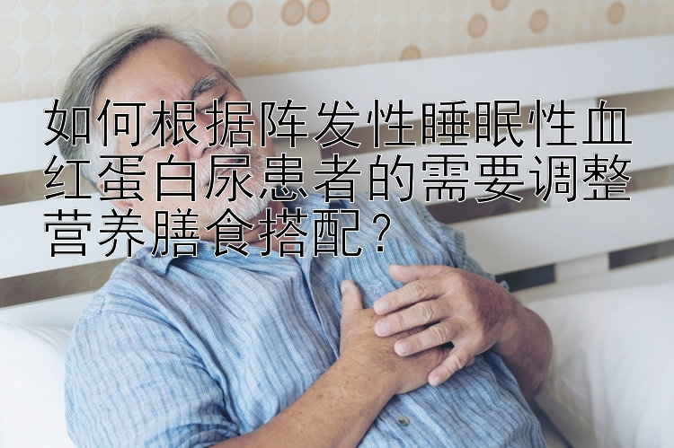 如何根据阵发性睡眠性血红蛋白尿患者的需要调整营养膳食搭配？