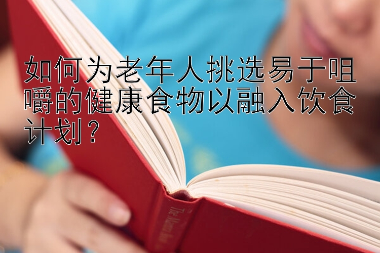 如何为老年人挑选易于咀嚼的健康食物以融入饮食计划？