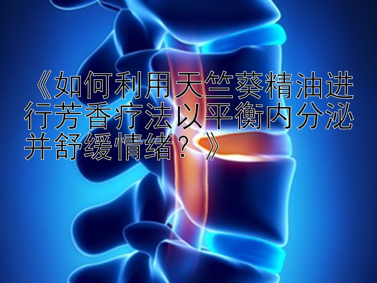 《如何利用天竺葵精油进行芳香疗法以平衡内分泌并舒缓情绪？》