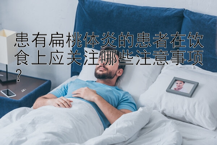 患有扁桃体炎的患者在饮食上应关注哪些注意事项？