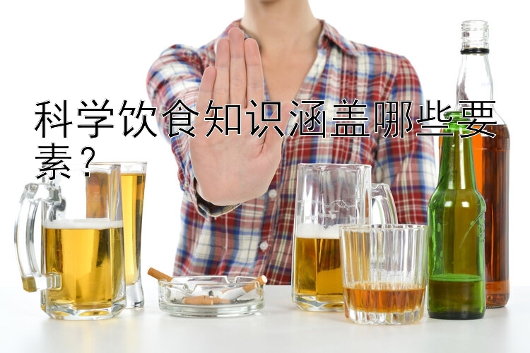 科学饮食知识涵盖哪些要素？