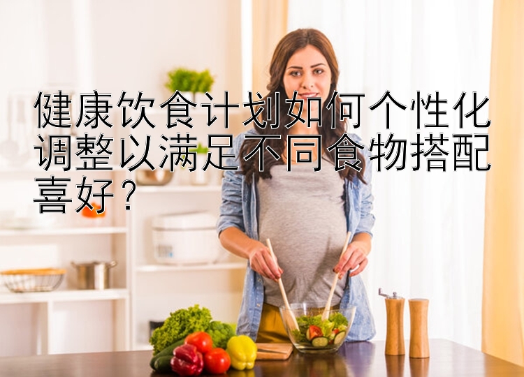 健康饮食计划如何个性化调整以满足不同食物搭配喜好？