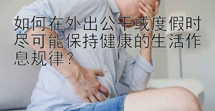 如何在外出公干或度假时尽可能保持健康的生活作息规律？