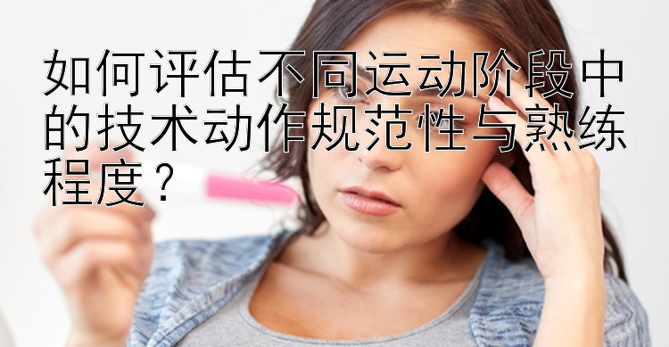 如何评估不同运动阶段中的技术动作规范性与熟练程度？