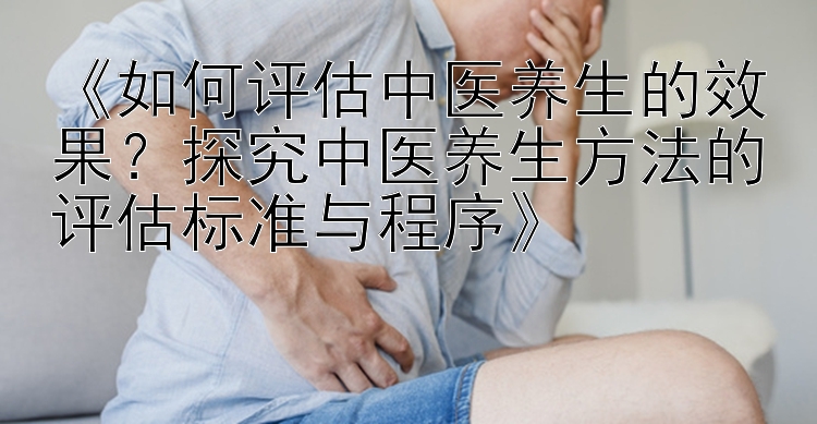 《如何评估中医养生的效果？探究中医养生方法的评估标准与程序》