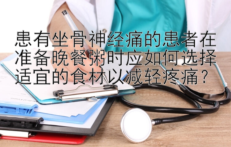 患有坐骨神经痛的患者在准备晚餐粥时应如何选择适宜的食材以减轻疼痛？