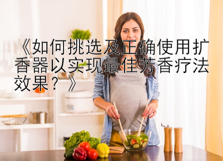 《如何挑选及正确使用扩香器以实现最佳芳香疗法效果？》