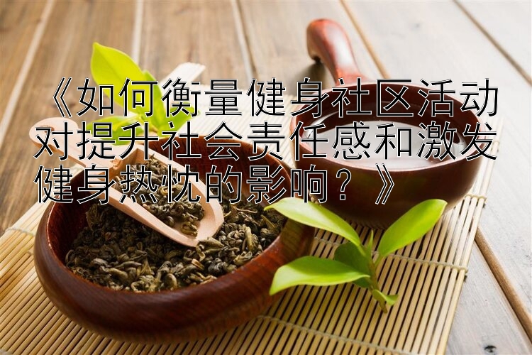 《如何衡量健身社区活动对提升社会责任感和激发健身热忱的影响？》