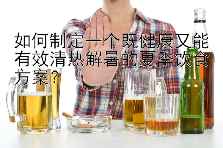 如何制定一个既健康又能有效清热解暑的夏季饮食方案？