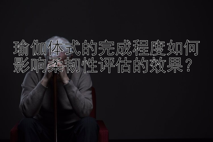 瑜伽体式的完成程度如何影响柔韧性评估的效果？