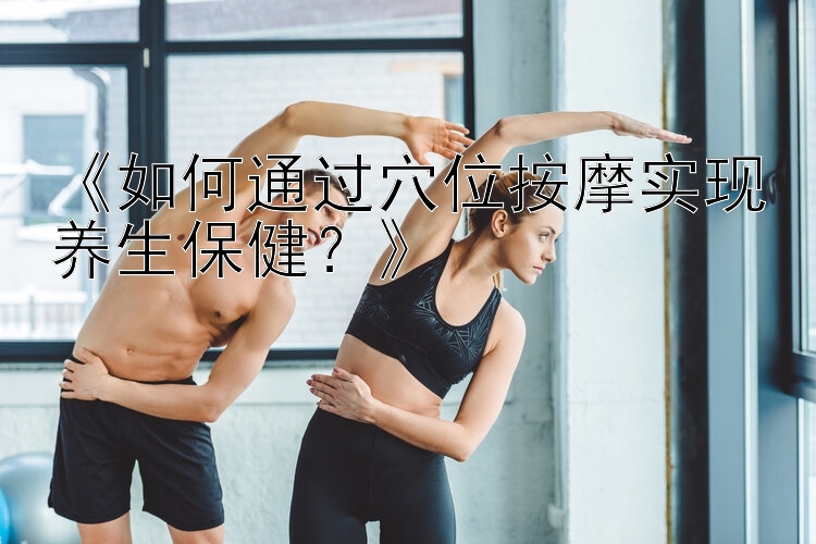 《如何通过穴位按摩实现养生保健？》