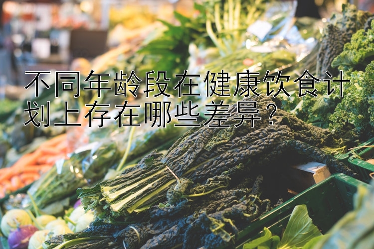 不同年龄段在健康饮食计划上存在哪些差异？