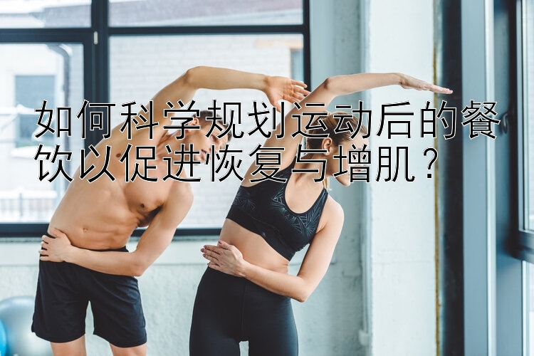 如何科学规划运动后的餐饮以促进恢复与增肌？