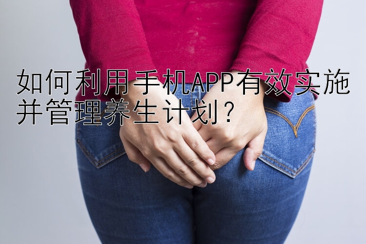 如何利用手机APP有效实施并管理养生计划？