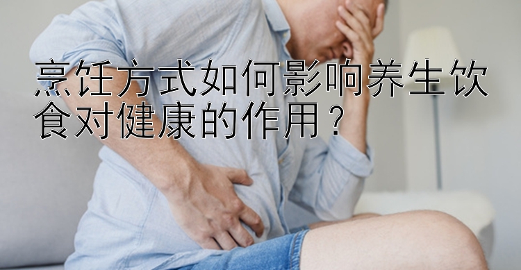 烹饪方式如何影响养生饮食对健康的作用？