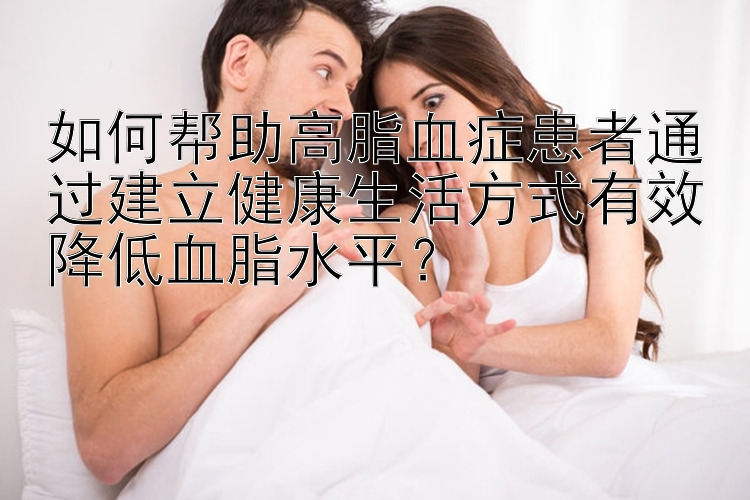 如何帮助高脂血症患者通过建立健康生活方式有效降低血脂水平？