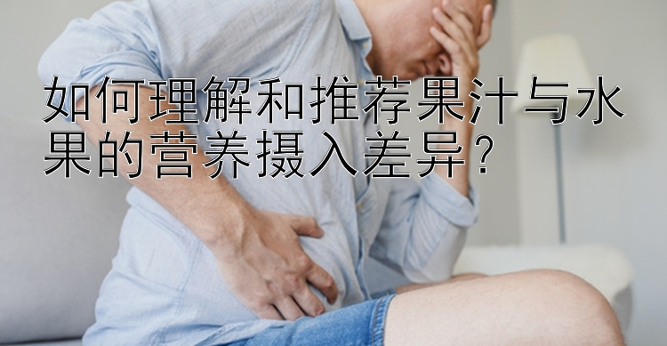 如何理解和推荐果汁与水果的营养摄入差异？