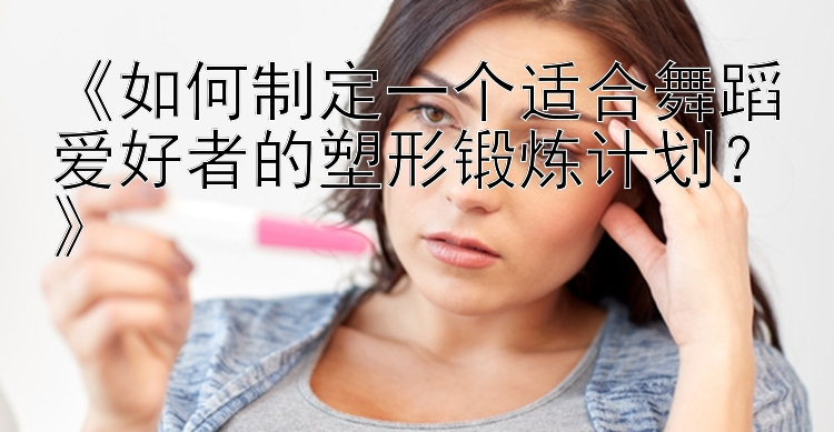 《如何制定一个适合舞蹈爱好者的塑形锻炼计划？》