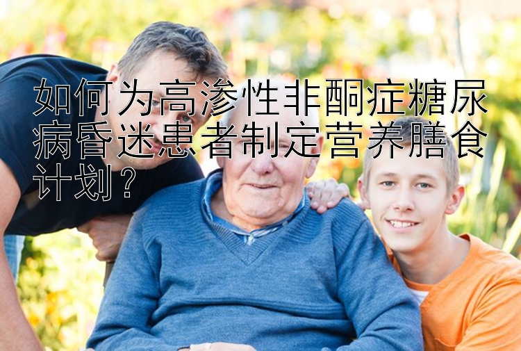 如何为高渗性非酮症糖尿病昏迷患者制定营养膳食计划？