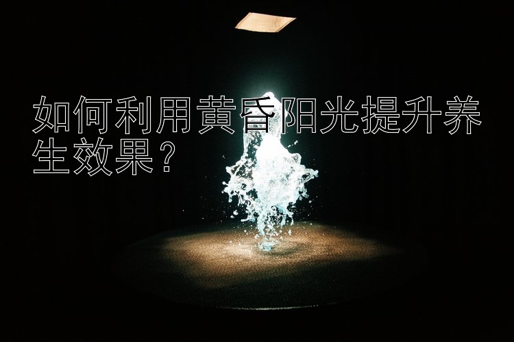 如何利用黄昏阳光提升养生效果？