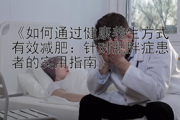 《如何通过健康养生方式有效减肥：针对肥胖症患者的实用指南》