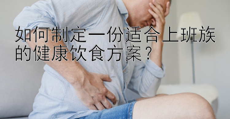 如何制定一份适合上班族的健康饮食方案？