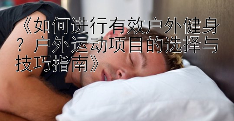 《如何进行有效户外健身？户外运动项目的选择与技巧指南》