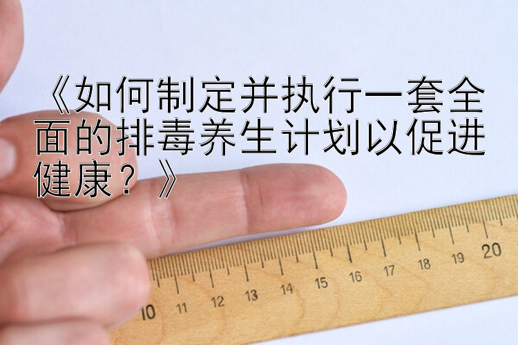 《如何制定并执行一套全面的排毒养生计划以促进健康？》