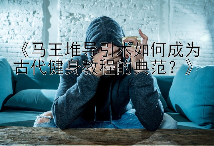 《马王堆导引术如何成为古代健身教程的典范？》