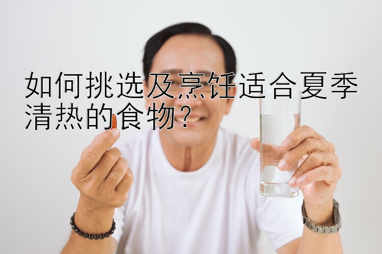 如何挑选及烹饪适合夏季清热的食物？