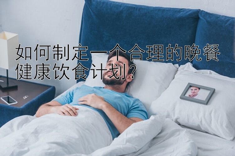 如何制定一个合理的晚餐健康饮食计划？