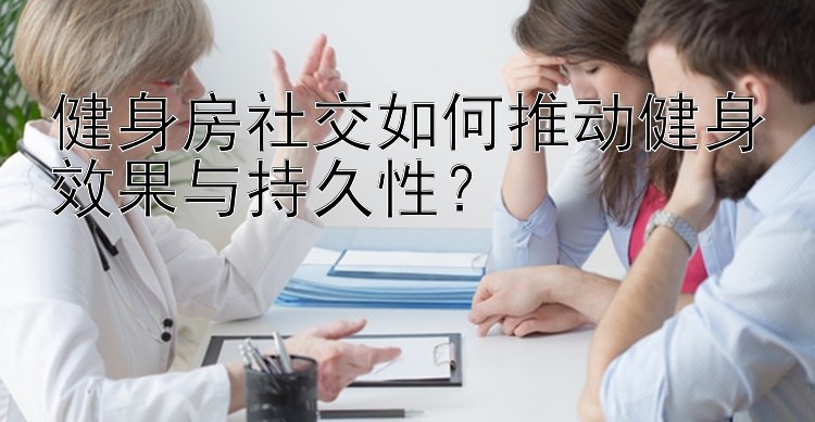 健身房社交如何推动健身效果与持久性？