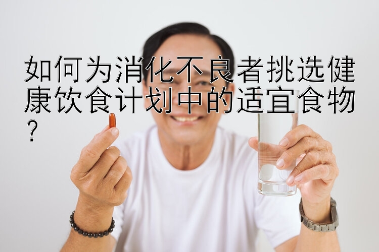 如何为消化不良者挑选健康饮食计划中的适宜食物？