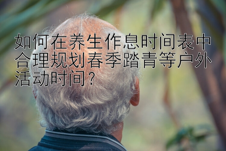 如何在养生作息时间表中合理规划春季踏青等户外活动时间？