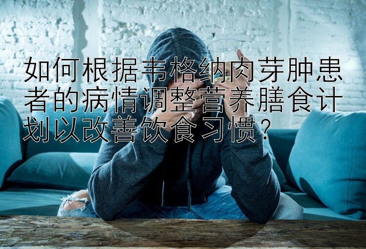 如何根据韦格纳肉芽肿患者的病情调整营养膳食计划以改善饮食习惯？