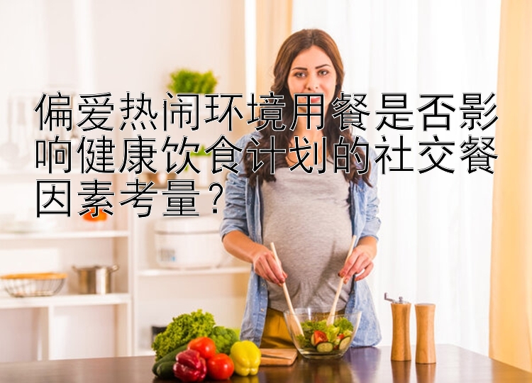 偏爱热闹环境用餐是否影响健康饮食计划的社交餐因素考量？