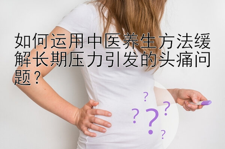 如何运用中医养生方法缓解长期压力引发的头痛问题？