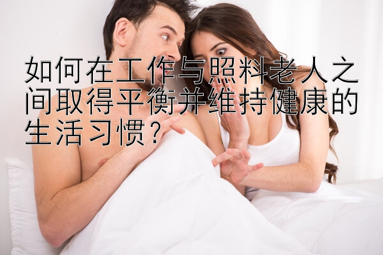 如何在工作与照料老人之间取得平衡并维持健康的生活习惯？