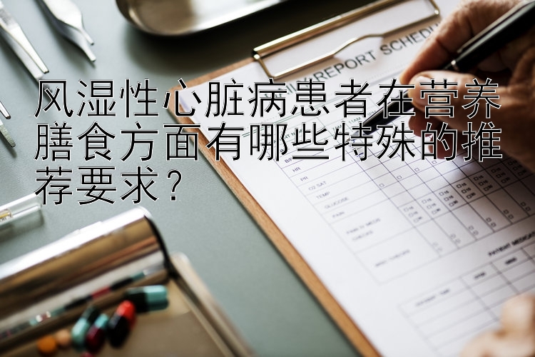 风湿性心脏病患者在营养膳食方面有哪些特殊的推荐要求？