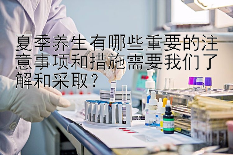 夏季养生有哪些重要的注意事项和措施需要我们了解和采取？