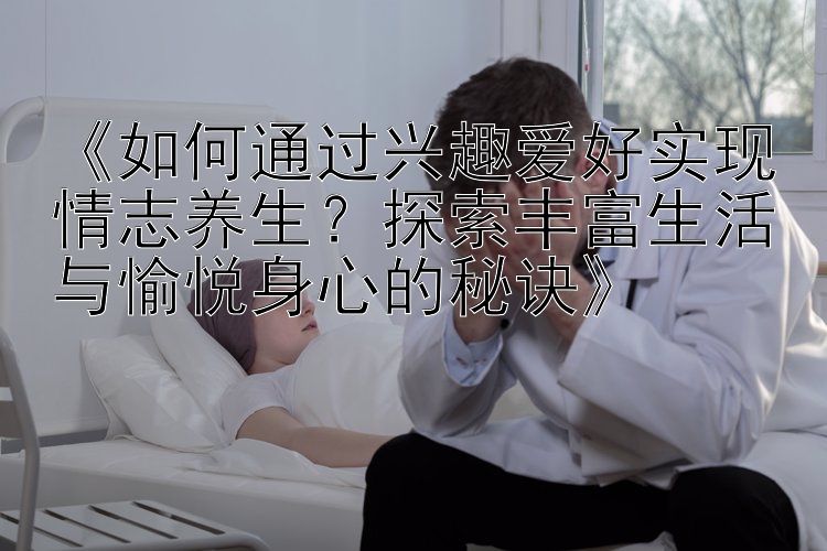 《如何通过兴趣爱好实现情志养生？探索丰富生活与愉悦身心的秘诀》