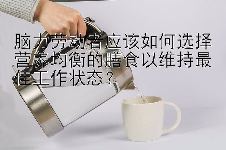 脑力劳动者应该如何选择营养均衡的膳食以维持最佳工作状态？