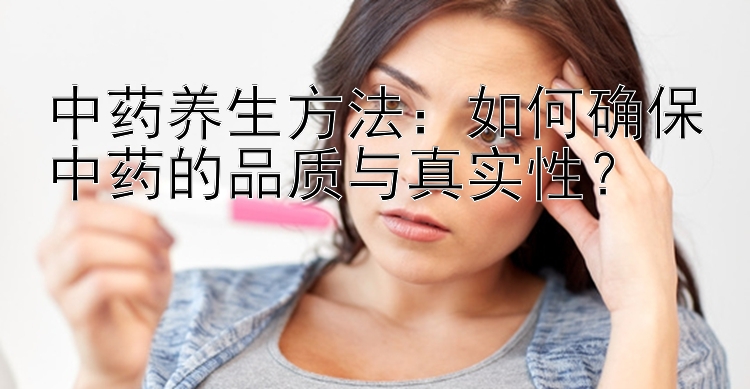 中药养生方法：如何确保中药的品质与真实性？