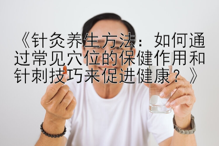 《针灸养生方法：如何通过常见穴位的保健作用和针刺技巧来促进健康？》