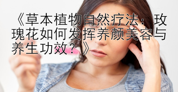 《草本植物自然疗法：玫瑰花如何发挥养颜美容与养生功效？》