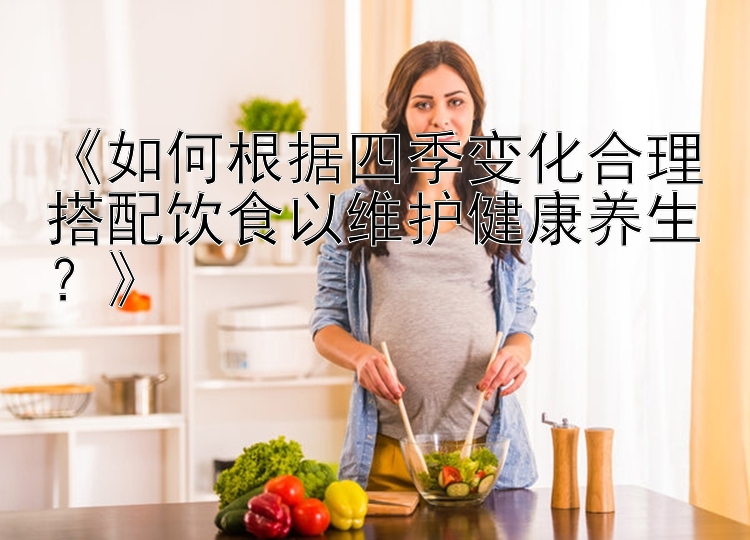 《如何根据四季变化合理搭配饮食以维护健康养生？》