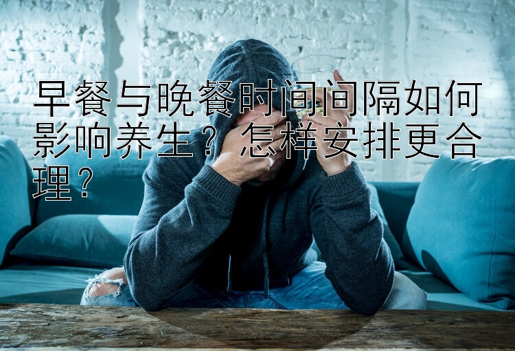 早餐与晚餐时间间隔如何影响养生？怎样安排更合理？